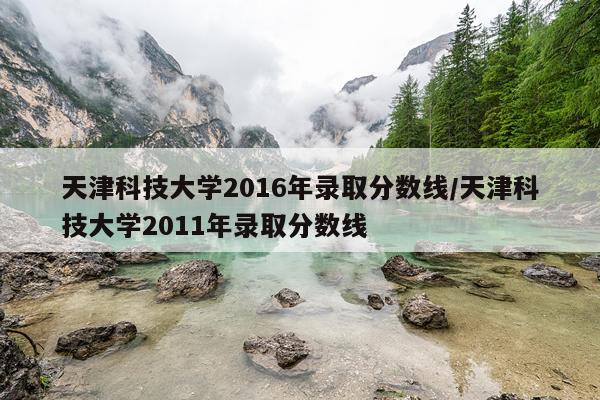 天津科技大学2016年录取分数线/天津科技大学2011年录取分数线