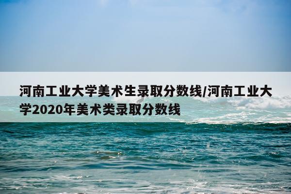 河南工业大学美术生录取分数线/河南工业大学2020年美术类录取分数线