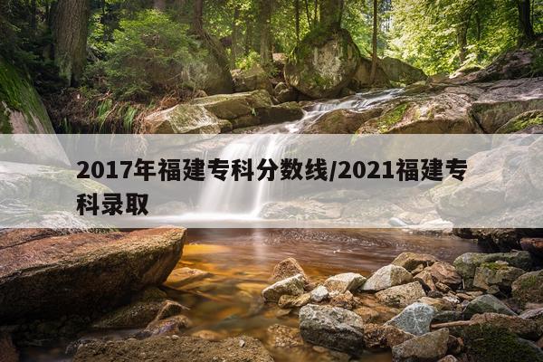 2017年福建专科分数线/2021福建专科录取