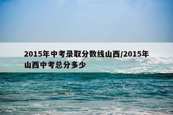 2015年中考录取分数线山西/2015年山西中考总分多少