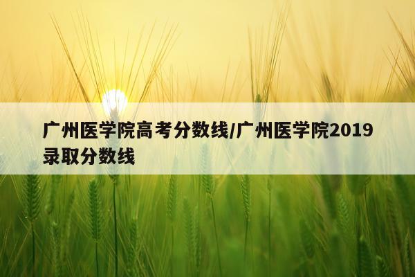 广州医学院高考分数线/广州医学院2019录取分数线