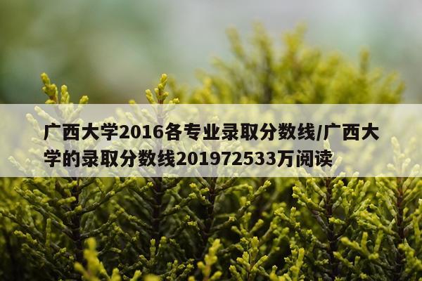 广西大学2016各专业录取分数线/广西大学的录取分数线201972533万阅读