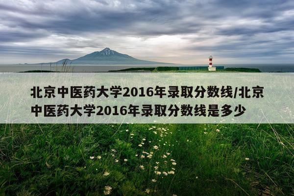 北京中医药大学2016年录取分数线/北京中医药大学2016年录取分数线是多少