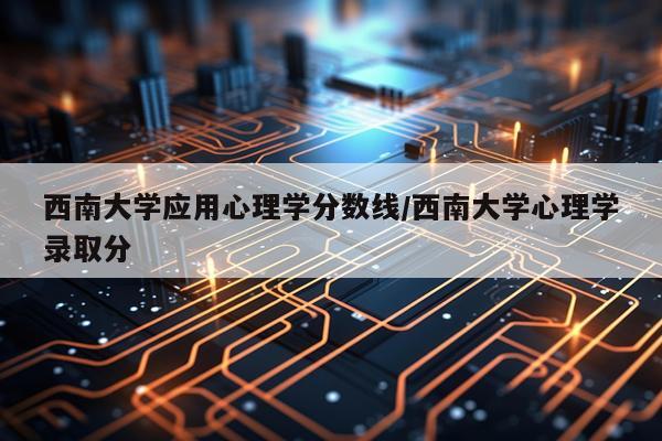 西南大学应用心理学分数线/西南大学心理学录取分