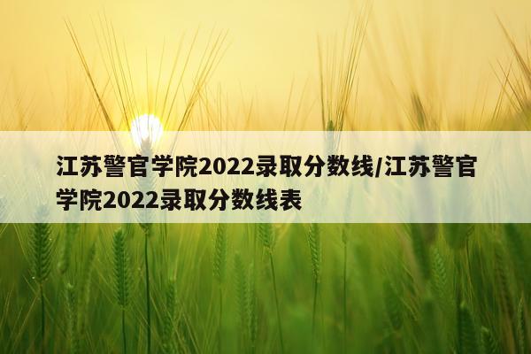 江苏警官学院2022录取分数线/江苏警官学院2022录取分数线表
