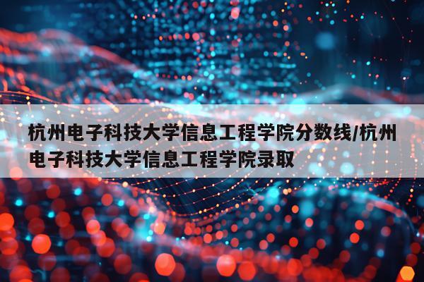 杭州电子科技大学信息工程学院分数线/杭州电子科技大学信息工程学院录取