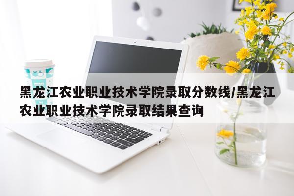 黑龙江农业职业技术学院录取分数线/黑龙江农业职业技术学院录取结果查询