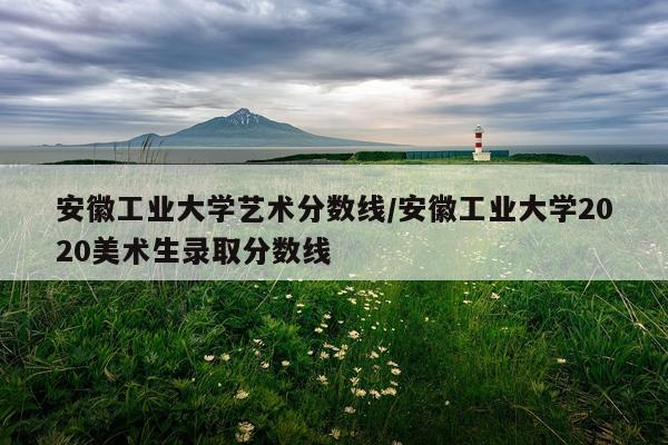安徽工业大学艺术分数线/安徽工业大学2020美术生录取分数线
