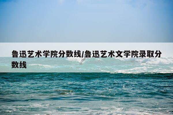 鲁迅艺术学院分数线/鲁迅艺术文学院录取分数线