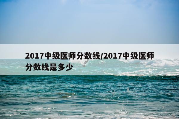 2017中级医师分数线/2017中级医师分数线是多少