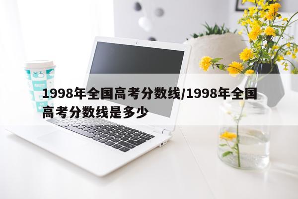 1998年全国高考分数线/1998年全国高考分数线是多少