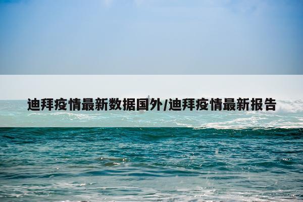 迪拜疫情最新数据国外/迪拜疫情最新报告