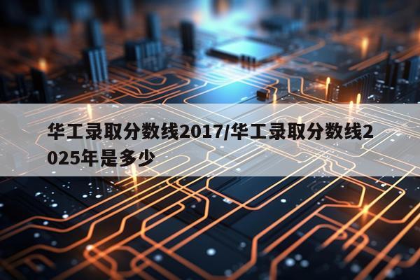 华工录取分数线2017/华工录取分数线2025年是多少