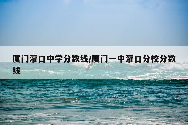 厦门灌口中学分数线/厦门一中灌口分校分数线