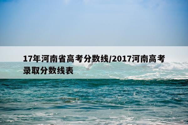 17年河南省高考分数线/2017河南高考录取分数线表