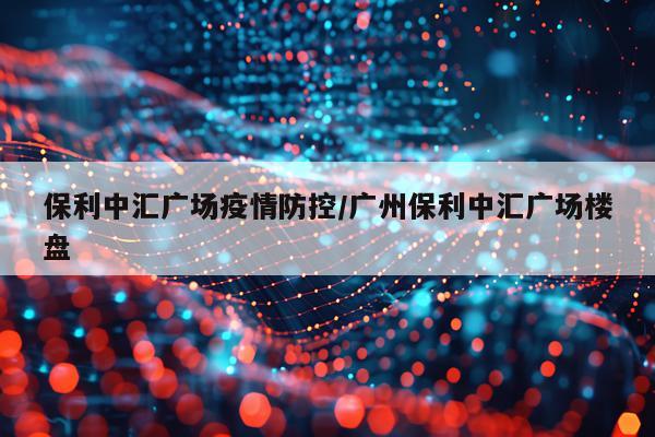保利中汇广场疫情防控/广州保利中汇广场楼盘