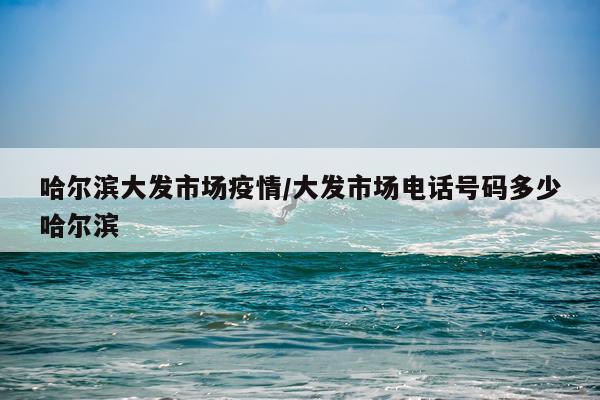 哈尔滨大发市场疫情/大发市场电话号码多少哈尔滨