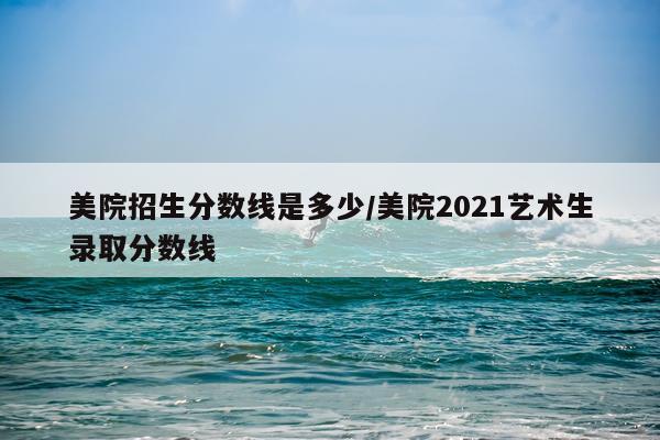 美院招生分数线是多少/美院2021艺术生录取分数线