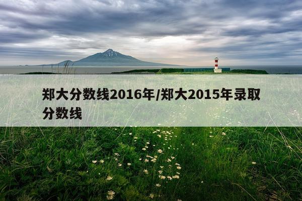 郑大分数线2016年/郑大2015年录取分数线