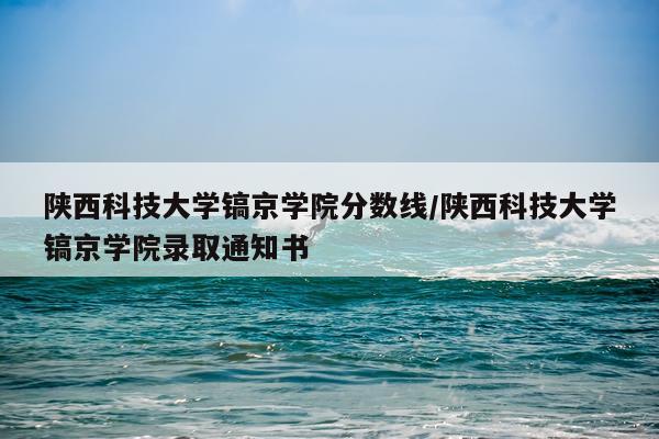 陕西科技大学镐京学院分数线/陕西科技大学镐京学院录取通知书