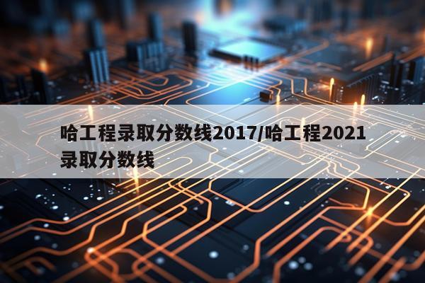 哈工程录取分数线2017/哈工程2021录取分数线