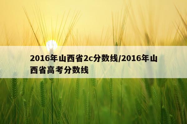 2016年山西省2c分数线/2016年山西省高考分数线