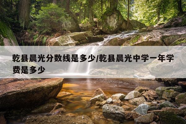 乾县晨光分数线是多少/乾县晨光中学一年学费是多少
