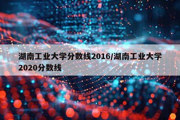 湖南工业大学分数线2016/湖南工业大学2020分数线
