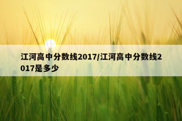 江河高中分数线2017/江河高中分数线2017是多少