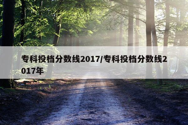 专科投档分数线2017/专科投档分数线2017年