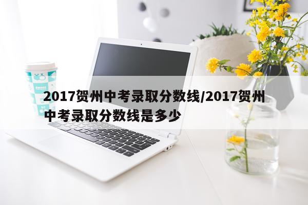 2017贺州中考录取分数线/2017贺州中考录取分数线是多少