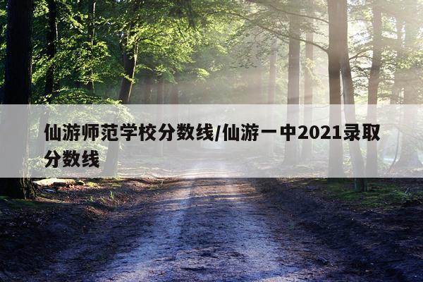 仙游师范学校分数线/仙游一中2021录取分数线