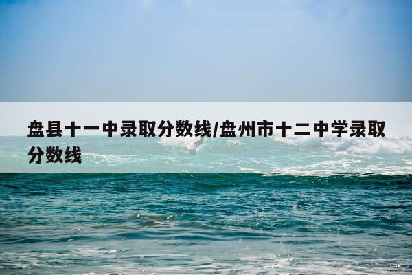 盘县十一中录取分数线/盘州市十二中学录取分数线