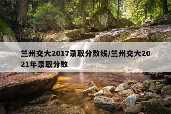 兰州交大2017录取分数线/兰州交大2021年录取分数