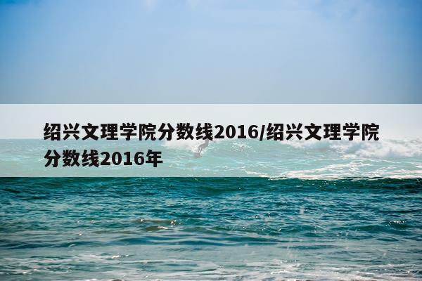绍兴文理学院分数线2016/绍兴文理学院分数线2016年
