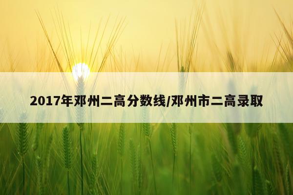 2017年邓州二高分数线/邓州市二高录取