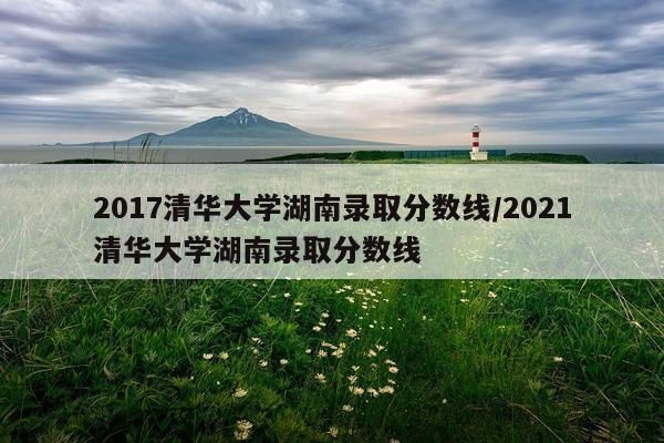 2017清华大学湖南录取分数线/2021清华大学湖南录取分数线