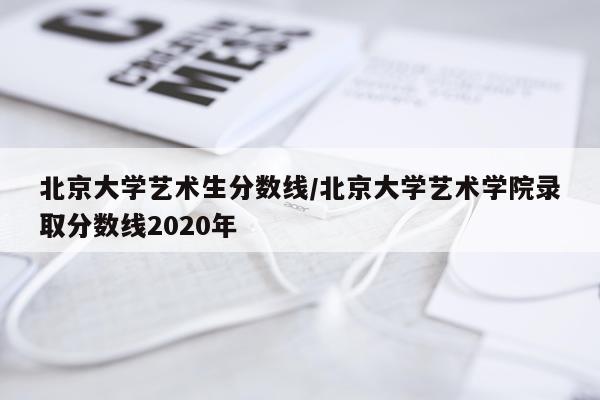 北京大学艺术生分数线/北京大学艺术学院录取分数线2020年