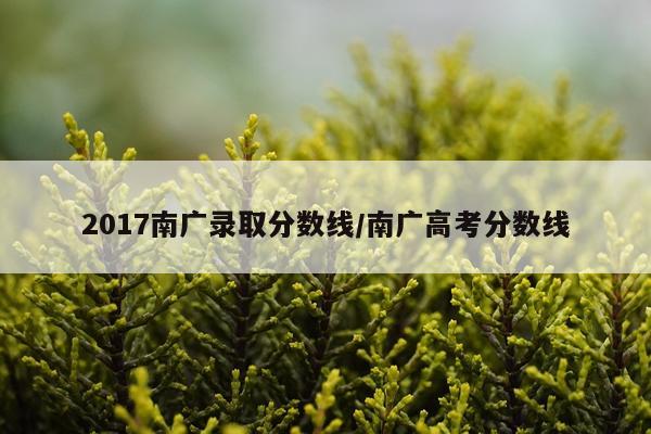2017南广录取分数线/南广高考分数线