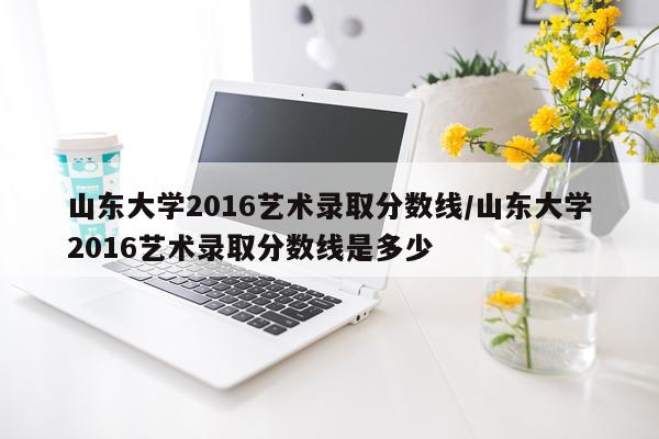 山东大学2016艺术录取分数线/山东大学2016艺术录取分数线是多少