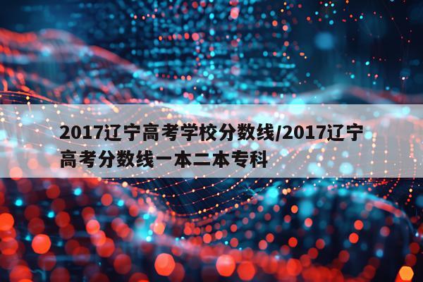 2017辽宁高考学校分数线/2017辽宁高考分数线一本二本专科