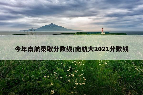 今年南航录取分数线/南航大2021分数线