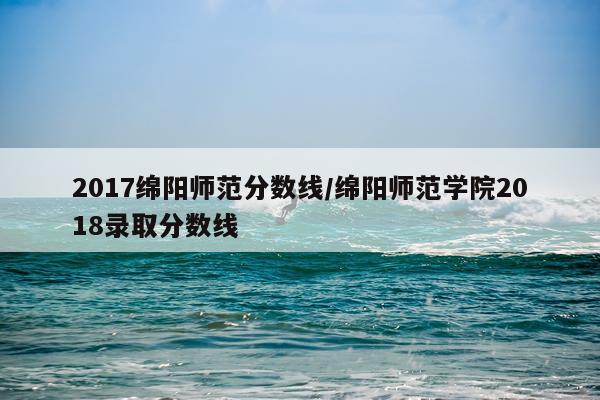 2017绵阳师范分数线/绵阳师范学院2018录取分数线