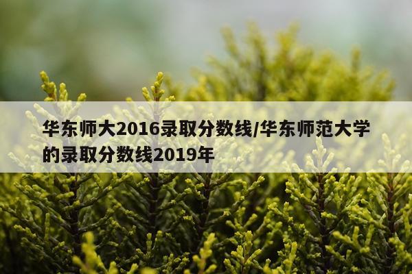 华东师大2016录取分数线/华东师范大学的录取分数线2019年