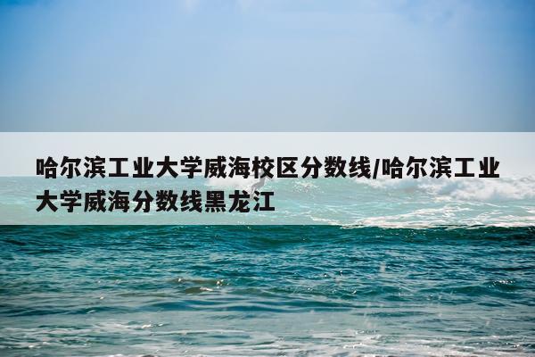 哈尔滨工业大学威海校区分数线/哈尔滨工业大学威海分数线黑龙江