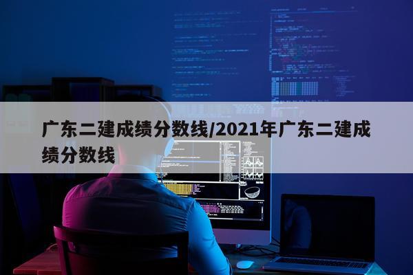 广东二建成绩分数线/2021年广东二建成绩分数线