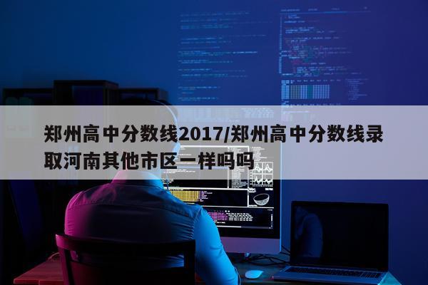 郑州高中分数线2017/郑州高中分数线录取河南其他市区一样吗吗