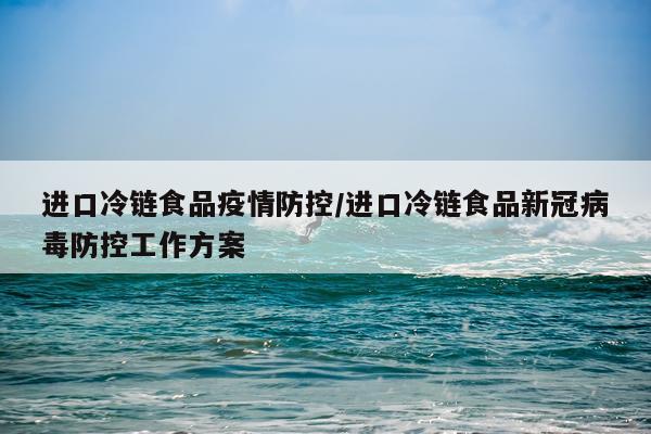 进口冷链食品疫情防控/进口冷链食品新冠病毒防控工作方案