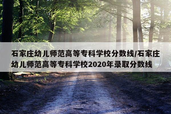 石家庄幼儿师范高等专科学校分数线/石家庄幼儿师范高等专科学校2020年录取分数线