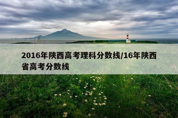 2016年陕西高考理科分数线/16年陕西省高考分数线